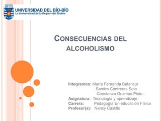 CONSECUENCIAS DEL 
ALCOHOLISMO 
Integrantes: María Fernanda Betancur 
Sandra Contreras Soto 
Constanza Guzmán Pinto 
Asignatura: Tecnología y aprendizaje 
Carrera: Pedagogía En educación Física 
Profesor(a): Nancy Castillo 
 