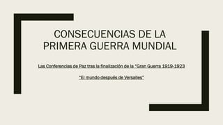 CONSECUENCIAS DE LA
PRIMERA GUERRA MUNDIAL
Las Conferencias de Paz tras la finalización de la “Gran Guerra 1919-1923
“El mundo después de Versalles”
 