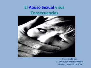 El Abuso Sexual y sus
Consecuencias
Presentado por:
ALEXANDRA VALLEJO MEJIA,
Ginebra, Junio 12 de 2014
 