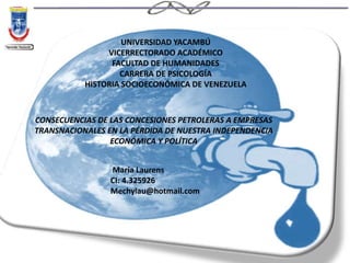 CONSECUENCIAS DE LAS CONCESIONES PETROLERAS A EMPRESAS
TRANSNACIONALES EN LA PÉRDIDA DE NUESTRA INDEPENDENCIA
ECONÓMICA Y POLÍTICA
María Laurens
CI: 4.325926
Mechylau@hotmail.com
UNIVERSIDAD YACAMBÚ
VICERRECTORADO ACADÉMICO
FACULTAD DE HUMANIDADES
CARRERA DE PSICOLOGÍA
HISTORIA SOCIOECONÓMICA DE VENEZUELA
 