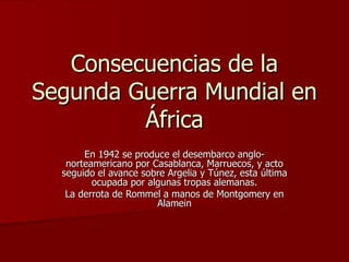 Consecuencias de la Segunda Guerra Mundial en África En 1942 se produce el desembarco anglo-norteamericano por Casablanca, Marruecos, y acto seguido el avance sobre Argelia y Túnez, esta última ocupada por algunas tropas alemanas. La derrota de Rommel a manos de Montgomery en Alamein 