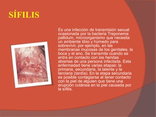 SÍFILIS
Es una infección de transmisión sexual
ocasionada por la bacteria Treponema
pallidum, microorganismo que necesita
un ambiente tibio y húmedo para
sobrevivir, por ejemplo, en las
membranas mucosas de los genitales, la
boca y el ano. Se transmite cuando se
entra en contacto con las heridas
abiertas de una persona infectada. Esta
enfermedad tiene varias etapas: la
primaria, secundaria, la latente y la
terciaria (tardía). En la etapa secundaria
es posible contagiarse al tener contacto
con la piel de alguien que tiene una
erupción cutánea en la piel causada por
la sífilis.
 
