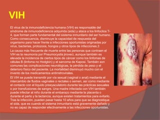 VIH
El virus de la inmunodeficiencia humana (VIH) es responsable del
síndrome de inmunodeficiencia adquirida (sida) y ataca a los linfocitos T-
4, que forman parte fundamental del sistema inmunitario del ser humano.
Como consecuencia, disminuye la capacidad de respuesta del
organismo para hacer frente a infecciones oportunistas originadas por
virus, bacterias, protozoos, hongos y otros tipos de infecciones.3
La causa más frecuente de muerte entre las personas que contraen el
VIH es la neumonía por Pneumocystis jiroveci, aunque también es
elevada la incidencia de ciertos tipos de cáncer como los linfomas de
células B (linfoma no Hodgkin) y el sarcoma de Kaposi. También son
comunes las complicaciones neurológicas, la pérdida de peso y el
deterioro físico del paciente. La mortalidad disminuyó mucho con el
invento de los medicamentos antirretrovirales.
El VIH se puede transmitir por vía sexual (vaginal o anal) mediante el
intercambio de fluidos vaginales o rectales o semen, así como mediante
el contacto con el líquido preeyaculatorio durante las prácticas sexuales
o por transfusiones de sangre. Una madre infectada con VIH también
puede infectar al niño durante el embarazo mediante la placenta o
durante el parto y la lactancia, aunque existen tratamientos para evitarlo.
Tras la infección, pueden pasar hasta 10 años para que se diagnostique
el sida, que es cuando el sistema inmunitario está gravemente dañado y
no es capaz de responder efectivamente a las infecciones oportunistas.
 