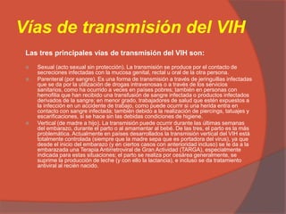 Vías de transmisión del VIH
Las tres principales vías de transmisión del VIH son:
 Sexual (acto sexual sin protección). La transmisión se produce por el contacto de
secreciones infectadas con la mucosa genital, rectal u oral de la otra persona.
 Parenteral (por sangre). Es una forma de transmisión a través de jeringuillas infectadas
que se da por la utilización de drogas intravenosas o a través de los servicios
sanitarios, como ha ocurrido a veces en países pobres; también en personas con
hemofilia que han recibido una transfusión de sangre infectada o productos infectados
derivados de la sangre; en menor grado, trabajadores de salud que estén expuestos a
la infección en un accidente de trabajo, como puede ocurrir si una herida entra en
contacto con sangre infectada; también debido a la realización de piercings, tatuajes y
escarificaciones, si se hace sin las debidas condiciones de higiene.
 Vertical (de madre a hijo). La transmisión puede ocurrir durante las últimas semanas
del embarazo, durante el parto o al amamantar al bebé. De las tres, el parto es la más
problemática. Actualmente en países desarrollados la transmisión vertical del VIH está
totalmente controlada (siempre que la madre sepa que es portadora del virus), ya que
desde el inicio del embarazo (y en ciertos casos con anterioridad incluso) se le da a la
embarazada una Terapia Antirretroviral de Gran Actividad (TARGA), especialmente
indicada para estas situaciones; el parto se realiza por cesárea generalmente, se
suprime la producción de leche (y con ello la lactancia), e incluso se da tratamiento
antiviral al recién nacido.
 