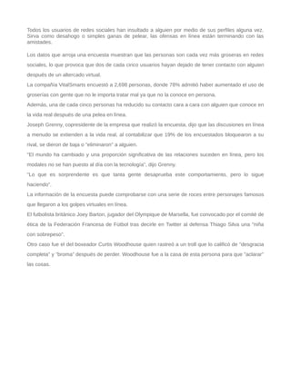 Todos los usuarios de redes sociales han insultado a alguien por medio de sus perfiles alguna vez.
Sirva como desahogo o simples ganas de pelear, las ofensas en línea están terminando con las
amistades.
Los datos que arroja una encuesta muestran que las personas son cada vez más groseras en redes
sociales, lo que provoca que dos de cada cinco usuarios hayan dejado de tener contacto con alguien
después de un altercado virtual.
La compañía VitalSmarts encuestó a 2,698 personas, donde 78% admitió haber aumentado el uso de
groserías con gente que no le importa tratar mal ya que no la conoce en persona.
Además, una de cada cinco personas ha reducido su contacto cara a cara con alguien que conoce en
la vida real después de una pelea en línea.
Joseph Grenny, copresidente de la empresa que realizó la encuesta, dijo que las discusiones en línea
a menudo se extienden a la vida real, al contabilizar que 19% de los encuestados bloquearon a su
rival, se dieron de baja o "eliminaron" a alguien.
"El mundo ha cambiado y una proporción significativa de las relaciones suceden en línea, pero los
modales no se han puesto al día con la tecnología", dijo Grenny.
"Lo que es sorprendente es que tanta gente desaprueba este comportamiento, pero lo sigue
haciendo".
La información de la encuesta puede comprobarse con una serie de roces entre personajes famosos
que llegaron a los golpes virtuales en línea.
El futbolista británico Joey Barton, jugador del Olympique de Marsella, fue convocado por el comité de
ética de la Federación Francesa de Fútbol tras decirle en Twitter al defensa Thiago Silva una "niña
con sobrepeso".
Otro caso fue el del boxeador Curtis Woodhouse quien rastreó a un troll que lo calificó de "desgracia
completa" y "broma" después de perder. Woodhouse fue a la casa de esta persona para que "aclarar"
las cosas.
 