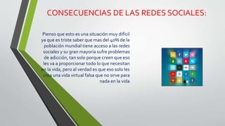 CONSECUENCIAS DE LAS REDES SOCIALES:
Pienso que esto es una situación muy difícil
ya que es triste saber que mas del 40% de la
población mundial tiene acceso a las redes
sociales y su gran mayoría sufre problemas
de adicción, tan solo porque creen que eso
les va a proporcionar todo lo que necesitan
en la vida, pero al verdad es que eso solo les
crea una vida virtual falsa que no sirve para
nada en la vida
 