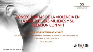 CONSECUENCIAS DE LA VIOLENCIA EN
LA SALUD DE LAS MUJERES Y SU
RELACION CON VIH
DR. JULIO ALBERTO DIAZ MENDEZ
COORDINADOR DEL PROGRAMA DE PREVENCION Y CONTROL DE VIH / SIDA E ITS.
JURISDICCION SANITARIA No. 3
POZA RICA, VER.
Poza Rica de Hgo., Ver., agosto del 2015.
 