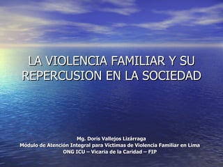 LA VIOLENCIA FAMILIAR Y SU
REPERCUSION EN LA SOCIEDAD



                     Mg. Doris Vallejos Lizárraga
Módulo de Atención Integral para Victimas de Violencia Familiar en Lima
                ONG ICU – Vicaria de la Caridad – FIP