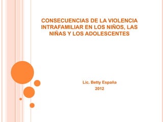 CONSECUENCIAS DE LA VIOLENCIA
INTRAFAMILIAR EN LOS NIÑOS, LAS
   NIÑAS Y LOS ADOLESCENTES




             Lic. Betty España
                   2012
 