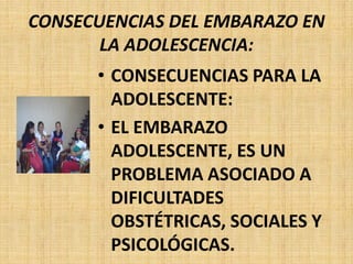 CONSECUENCIAS DEL EMBARAZO EN
LA ADOLESCENCIA:
• CONSECUENCIAS PARA LA
ADOLESCENTE:
• EL EMBARAZO
ADOLESCENTE, ES UN
PROBLEMA ASOCIADO A
DIFICULTADES
OBSTÉTRICAS, SOCIALES Y
PSICOLÓGICAS.
 
