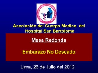 Asociación del Cuerpo Medico del
     Hospital San Bartolome

        Mesa Redonda

    Embarazo No Deseado


   Lima, 26 de Julio del 2012
 
