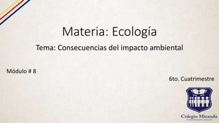 Materia: Ecología
Tema: Consecuencias del impacto ambiental
Módulo # 8
6to. Cuatrimestre
 