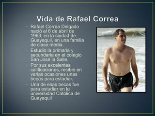 • Rafael Correa Delgado
  nació el 6 de abril de
  1963, en la ciudad de
  Guayaquil, en una familia
  de clase media.
• Estudio la primaria y
  secundaria en el colegio
  San José la Salle.
• Por sus excelentes
  calificaciones, recibió en
  varias ocasiones unas
  becas para estudiar.
• Una de esas becas fue
  para estudiar en la
  universidad Católica de
  Guayaquil
 