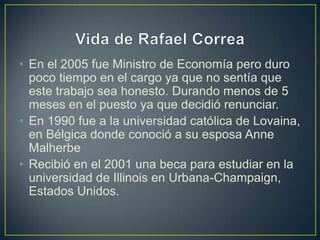 • En el 2005 fue Ministro de Economía pero duro
  poco tiempo en el cargo ya que no sentía que
  este trabajo sea honesto. Durando menos de 5
  meses en el puesto ya que decidió renunciar.
• En 1990 fue a la universidad católica de Lovaina,
  en Bélgica donde conoció a su esposa Anne
  Malherbe
• Recibió en el 2001 una beca para estudiar en la
  universidad de Illinois en Urbana-Champaign,
  Estados Unidos.
 