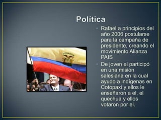 • Rafael a principios del
  año 2006 postularse
  para la campaña de
  presidente, creando el
  movimiento Alianza
  PAIS
• De joven el participó
  en una misión
  salesiana en la cual
  ayudo a indígenas en
  Cotopaxi y ellos le
  enseñaron a el, el
  quechua y ellos
  votaron por el.
 