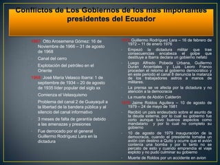 1967 Otto Arosemena Gómez: 16 de             1972 Guillermo Rodríguez Lara – 16 de febrero de
                                                1972 – 11 de enero 1976
   Noviembre de 1966 – 31 de agosto
                                             •  Empezó la dictadura militar que trae
   de 1968                                      consecuencias encabeza el golpe que
•   Canal del cerro                             destituye a Ibarra declara un gobierno nefato
                                             •  Luego Alfredo Pobeda Urbana, Guillermo
•   Explotación del petróleo en el              Duran Arcentales y Luis Leoro Franco
    Oriente                                     proceden el retorno al gobierno democrático y
                                                en este periodo el canal 8 denuncia la matanza
1968 José María Velasco Ibarra: 1 de            de los trabajadores astros a manos de
   septiembre de 1934 – 20 de agosto            militares.
   de 1935 líder popular del siglo xx        •  La prensa se ve afecta por la dictadura y no
                                                atención a la democracia
•   Comienza el Velasquismo                  •  La muerte de Abdón Calderón
•   Problema del canal 2 de Guayaquil a      1978 Jaime Roldos Aguilera – 10 de agosto de
    la libertad de la bandera pública y al      1979 – 24 de mayo de 1981
    silencio del canal informativo           •  Recibió un país endeudado sobre el asunto de
                                                la deuda externa, por lo cual su gobierno fue
•   3 meses de falta de garantía debido         corto aunque tuvo buenos aspectos como
    a las amenazas y presiones                  mandatario y por lo cual no completo su
                                                gobierno
•   Fue derrocado por el general             •  10 de agosto de 1979 inauguración de la
    Guillermo Rodríguez Lara en la              democracia, cuando el presidente tomaba un
    dictadura                                   avión con destino a Quito y ocurre que el avión
                                                contenía una bomba y por lo tanto no se
                                                percato de esto y cuando emprendía el viaje
                                                exploto y no pudo culminar su gobierno
                                             •  Muerte de Roldos por un accidente en avion
 