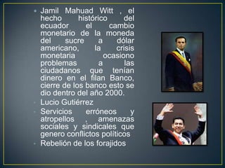  Jamil Mahuad Witt , el
  hecho       histórico      del
  ecuador       el      cambio
  monetario de la moneda
  del     sucre      a    dólar
  americano,       la     crisis
  monetaria            ocasiono
  problemas          a       las
  ciudadanos que tenían
  dinero en el filan Banco,
  cierre de los banco esto se
  dio dentro del año 2000.
• Lucio Gutiérrez
• Servicios     erróneos       y
  atropellos , amenazas
  sociales y sindicales que
  genero conflictos políticos
• Rebelión de los forajidos
 