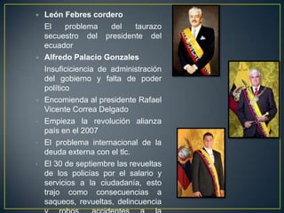    León Febres cordero
    El     problema    del    taurazo
    secuestro del presidente del
    ecuador
   Alfredo Palacio Gonzales
    Insuficiciencia de administración
    del gobierno y falta de poder
    político
   Encomienda al presidente Rafael
    Vicente Correa Delgado
•   Empieza la revolución alianza
    país en el 2007
•   El problema internacional de la
    deuda externa con el tlc.
•   El 30 de septiembre las revueltas
    de los policías por el salario y
    servicios a la ciudadanía, esto
    trajo como consecuencias a
    saqueos, revueltas, delincuencia
 