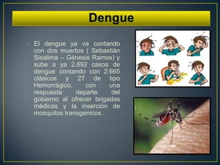 • El dengue ya va contando
  con dos muertos ( Sebastián
  Sisalima – Génesis Ramos) y
  sube a ya 2.692 casos de
  dengue contando con 2.665
  clásicos y 27 de tipo
  Hemorrágico,     con     una
  respuesta     departe     del
  gobierno al ofrecer brigadas
  médicas y la inserción de
  mosquitos transgénicos .
 