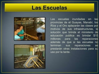 • Las escuelas inundadas en las
  provincias de el Guayas, Manabí, los
  Ríos y el Oro aplazarán las clases por
  motivos de sus infraestructuras, la
  solución que brinda el ministerio de
  educación publica es brindar $15
  millones    para   las    reparaciones
  además de que si las escuelas no
  terminan     sus   reparaciones     se
  prestarán otras instalaciones para su
  uso por la tarde.
 