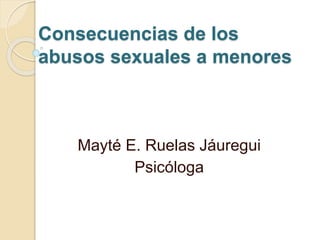 Consecuencias de los
abusos sexuales a menores
Mayté E. Ruelas Jáuregui
Psicóloga
 