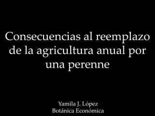 Consecuencias al reemplazo
de la agricultura anual por
una perenne
Yamila J. López
Botánica Económica
 