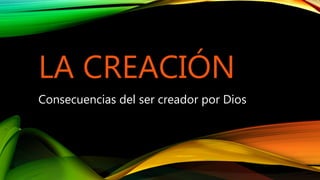 LA CREACIÓN
Consecuencias del ser creador por Dios
 