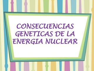 CONSECUENCIAS
 GENETICAS DE LA
ENERGIA NUCLEAR
 