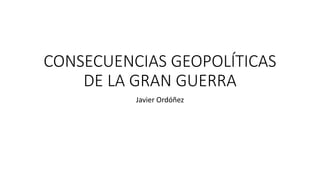 CONSECUENCIAS GEOPOLÍTICAS
DE LA GRAN GUERRA
Javier Ordóñez
 