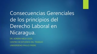 Consecuencias Gerenciales
de los principios del
Derecho Laboral en
Nicaragua.
DR. ADRIÁN MEZA SOZA.
CENTRO DE ESTUDIOS DEL TRABAJO
UNIVERSIDAD PAULO FREIRE.
 