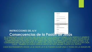 INSTRUCCIONES DEL A/V
Consecuencias de la Pasión de Jesús
AL COMENZAR LA PROYECCIÓN, HAY QUE HACER CLICK DERECHO SOBRE ESTA GRÁFICA Y APARECE
ESTE CUADRO DONDE ELIJES MOSTRAR VISTA DEL MODERADOR – ASÍ TENDRÁS UNA VISIÓN EN LA
COMPUTADORA CON NOTAS QUE SE DEBEN LEER UNA VEZ HAYAN LEÍDO LAS DIAPOSITIVAS, O SI
CONSIDERAS MEJOR OPCIÓN POR LO LARGO DEL TEXTO, QUE APARECE POCO A POCO CON CADA
CLICK; , TAMBIÉN SE PUEDE LEERLAS ANTES DE QUE SALGAN TODOS LOS TEXTOS.
CADA RAZONAMIENTO DESDE LA A) HASTA LA F) SE PUEDEN ELEGIR UNA O TODAS EN LA IMAGEN #8
 