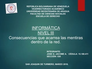 REPÚBLICA BOLIVARIANA DE VENEZUELA
VICERRECTORADO ACADÉMICO
UNIVERSIDAD BICENTENARIA DE ARAGUA
FACULTAD DE CIENCIAS SOCIALES
ESCUELA DE DERECHO
INFORMÁTICA
NIVEL III
Consecuencias que acarrea las mentiras
dentro de la red.
INTEGRANTE:
JOSE G. JACOME A. CÉDULA: 15.180.411
SECCIÓN: 530
SAN JOAQUIN DE TURMERO, MARZO 2018.
 