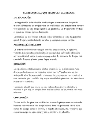 CONSECUENCIAS QUE PRODUCEN LAS DROGAS
INTRODUCCIÓN
La drogadicción es la adicción producida por el consumo de drogas de
manera desmedida. La drogadicción es considerada una enfermedad pero no
todo consumo de una droga significa un problema. La droga puede producir
el estado de coma e incluso la muerte.
La finalidad de este trabajo es hacer tomar conciencia a todas las personas
que al drogarse están dañando su salud y atentando contra su vida.
PRESENTACIÓN DEL CASO
Un enfermo que consume drogas presenta alucinaciones, es agresivo,
violento, tiene estados emocionales de inseguridad, sufre daño al sistema
nervioso, tiene el habito o aumento progresivo del consumo de drogas, está
en estado de coma y hasta puede llegar a morir.
DISCUSIÓN
La especialista estadounidense analiza el ejemplo de la marihuana, "una
droga que básicamente se considera como suave". Y explica que en los
últimos 10 años "ha aumentado el número de gente que se vuelve adicta" a
esta sustancia, pero también hay mayor cantidad de personas con "reacciones
psicóticas" a la misma.
Hernández añadió que pese a los que indican los números oficiales, la
realidad es que hoy las drogas están más al alcance de los jóvenes que hace
seis años.
CONCLUSIÓN
En conclusión las personas no deberían consumir porque estarían dañando
su salud y al consumir una droga no solo daña sus pulmones sino a otras
partes del cuerpo como el cerebro, el hígado, al corazón, etc. y una vez que
consumas droga no vas a parar y eso se convierte en adicción.
 