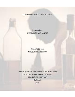 CONSECUENCUENCIAS DEL ALCOHOL
Presentado a:
MARGARITA AVELLANEDA
Presentado por:
NIKOLL CARRANZA ROA
UNIVERSIDAD ANTONIO NARIÑO- SEDE DUITAMA
FACULTAD DE HOTELERIA Y TURISMO
ASIGNATURA: SISTEMAS
DUITAMA
2019
 