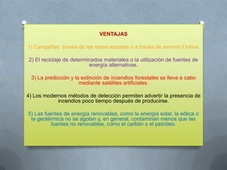 VENTAJAS
1) Campañas través de las redes sociales o a través de servicio Online.
2) El reciclaje de determinados materiales o la utilización de fuentes de
energía alternativas.
3) La predicción y la extinción de incendios forestales se lleva a cabo
mediante satélites artificiales.
4) Los modernos métodos de detección permiten advertir la presencia de
incendios poco tiempo después de producirse.
5) Las fuentes de energía renovables, como la energía solar, la eólica o
la geotérmica no se agotan y, en general, contaminan menos que las
fuentes no renovables, como el carbón o el petróleo.

 