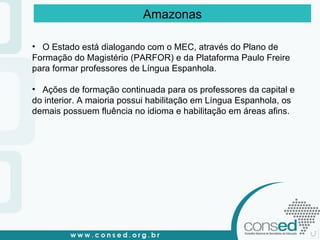 O Estado está dialogando com o MEC, através do Plano de Formação do Magistério (PARFOR) e da Plataforma Paulo Freire para formar professores de Língua Espanhola. Ações de formação continuada para os professores da capital e do interior. A maioria possui habilitação em Língua Espanhola, os demais possuem fluência no idioma e habilitação em áreas afins. Amazonas 