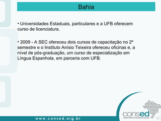 Universidades Estaduais, particulares e a UFB oferecem curso de licenciatura. 2009 - A SEC ofereceu dois cursos de capacitação no 2º semestre e o Instituto Anísio Teixeira ofereceu oficinas e, a nível de pós-graduação, um curso de especialização em Língua Espanhola, em parceria com UFB. Bahia 