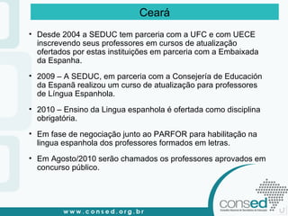 Desde 2004 a SEDUC tem parceria com a UFC e com UECE inscrevendo seus professores em cursos de atualização ofertados por estas instituições em parceria com a Embaixada da Espanha. 2009 – A SEDUC, em parceria com a Consejería de Educación da Espanã realizou um curso de atualização para professores de Língua Espanhola. 2010 – Ensino da Lingua espanhola é ofertada como disciplina obrigatória. Em fase de negociação junto ao PARFOR para habilitação na lingua espanhola dos professores formados em letras. Em Agosto/2010 serão chamados os professores aprovados em concurso público. Ceará 