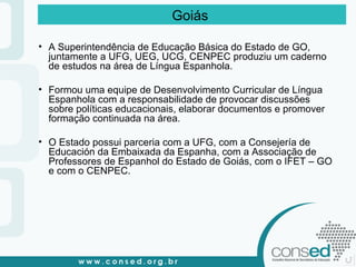 A Superintendência de Educação Básica do Estado de GO, juntamente a UFG, UEG, UCG, CENPEC produziu um caderno de estudos na área de Língua Espanhola. Formou uma equipe de Desenvolvimento Curricular de Língua Espanhola com a responsabilidade de provocar discussões sobre políticas educacionais, elaborar documentos e promover formação continuada na área. O Estado possui parceria com a UFG, com a Consejería de Educación da Embaixada da Espanha, com a Associação de Professores de Espanhol do Estado de Goiás, com o IFET – GO e com o CENPEC.  Goiás  
