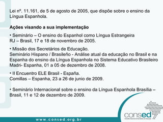 Lei nº. 11.161, de 5 de agosto de 2005, que dispõe sobre o ensino da Língua Espanhola. Ações visando a sua implementação Seminário – O ensino do Espanhol como Língua Estrangeira  RJ – Brasil, 17 e 18 de novembro de 2005. Missão dos Secretários de Educação. Seminário Hispano / Brasileño - Análise atual da educação no Brasil e na Espanha do ensino da Língua Espanhola no Sistema Educativo Brasileiro Madri- Espanha, 01 a 05 de dezembro de 2008. II Encuentro ELE Brasil - España.  Comillas – Espanha, 23 a 26 de junio de 2009. Seminário Internacional sobre o ensino da Língua Espanhola Brasília – Brasil, 11 e 12 de dezembro de 2009. 