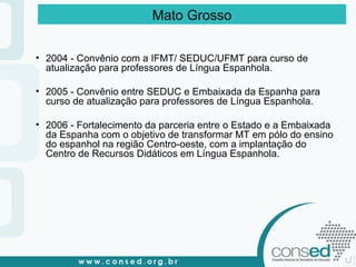 2004 - Convênio com a IFMT/ SEDUC/UFMT para curso de atualização para professores de Língua Espanhola. 2005 - Convênio entre SEDUC e Embaixada da Espanha para curso de atualização para professores de Língua Espanhola. 2006 - Fortalecimento da parceria entre o Estado e a Embaixada da Espanha com o objetivo de transformar MT em pólo do ensino do espanhol na região Centro-oeste, com a implantação do Centro de Recursos Didáticos em Língua Espanhola. Mato Grosso 