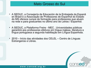 A SEDUC, a Consejería de Educación de la Embajada da Espanã en Brasil e a Associação de Professores de Espanhol do Estado do MS oferece cursos de formação para professores que atuam na rede e para graduantes no último ano de Letras / Espanhol.  A SEDUC, a Plataforma Freire - MEC , Universidades públicas garantirá aos professores efetivos em língua inglesa, literatura e língua portuguesa a segunda habilitação em Língua Espanhola. 2010 – Início das atividades dos CELEL – Centro de Línguas Estrangeiras e Libras. Mato Grosso do Sul 
