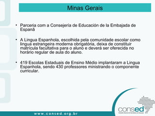 Minas Gerais Parceria com a Consejería de Educación de la Embajada de Espanã A Lingua Espanhola, escolhida pela comunidade escolar como lingua estrangeira moderna obrigatória, deixa de constituir matrícula facultativa para o aluno e deverá ser oferecida no horário regular de aula do aluno. 419 Escolas Estaduais de Ensino Médio implantaram a Lingua Espanhola, sendo 430 professores ministrando o componente curricular. 