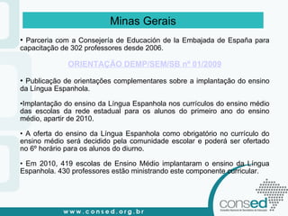 Minas Gerais Parceria com a Consejería de Educación de la Embajada de España para capacitação de 302 professores desde 2006. ORIENTAÇÃO DEMP/SEM/SB nº 01/2009 Publicação de orientações complementares sobre a implantação do ensino da Língua Espanhola. Implantação do ensino da Língua Espanhola nos currículos do ensino médio das escolas da rede estadual para os alunos do primeiro ano do ensino médio, apartir de 2010. A oferta do ensino da Língua Espanhola como obrigatório no currículo do ensino médio será decidido pela comunidade escolar e poderá ser ofertado no 6º horário para os alunos do diurno. Em 2010, 419 escolas de Ensino Médio implantaram o ensino da Língua Espanhola. 430 professores estão ministrando este componente curricular. 
