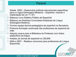 Desde  2005 – Desenvolve políticas educacionais específicas para a Língua Estrangeira Moderna – Espanhol, visando a implantação da Lei 11.161: Elaborou Livro Didático Público de Espanhol. Elaborou as Diretrizes Curriculares Estaduais de Língua Estrangeira Moderna. Formou equipe técnica-pedagógica de espanhol na Secretaria. Promove formação continuada dos professores de espanhol da rede. Adquiriu acervo para a Biblioteca do Professor com títulos específicos da língua. Ampliou as turmas de espanhol no CELEM. 2004 e 2007 – Realizou concursos para professores de Língua Espanhola. Paraná 