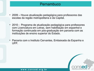 2009 – Houve atualização pedagógica para professores das escolas da região metropolitana e da Capital. 2010 -  Programa de atualização pedagógica para professores com Licenciatura em Letras, sem habilitação em espanhol e formação continuada em pós-graduação em parceria com as instituições de ensino superior do Estado. Parceria com o Instituto Cervantes, Embaixada da Espanha e UFP. Pernambuco   