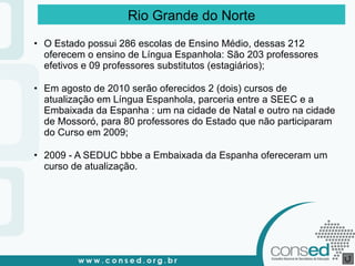 O Estado possui 286 escolas de Ensino Médio, dessas 212 oferecem o ensino de Língua Espanhola: São 203 professores efetivos e 09 professores substitutos (estagiários); Em agosto de 2010 serão oferecidos 2 (dois) cursos de atualização em Língua Espanhola, parceria entre a SEEC e a Embaixada da Espanha : um na cidade de Natal e outro na cidade de Mossoró, para 80 professores do Estado que não participaram do Curso em 2009; 2009 - A SEDUC bbbe a Embaixada da Espanha ofereceram um curso de atualização. Rio Grande do Norte 