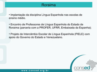 Roraima Implantação da disciplina Língua Espanhola nas escolas de  ensino médio. Encontro de Professores de Língua Espanhola do Estado de  Roraima (parceria com a PROFER, UFRR, Embaixada da Espanha); Projeto de Intercâmbio Escolar de Língua Espanhola (PIELE) com  apoio do Governo do Estado e Venezuelano. 