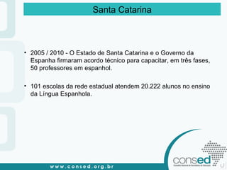 2005 / 2010 - O Estado de Santa Catarina e o Governo da Espanha firmaram acordo técnico para capacitar, em três fases, 50 professores em espanhol.  101 escolas da rede estadual atendem 20.222 alunos no ensino da Língua Espanhola.  Santa Catarina 