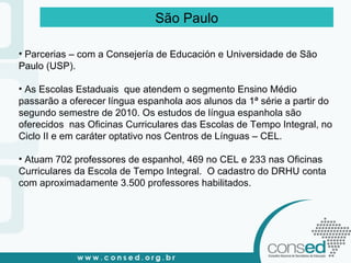 São Paulo Parcerias – com a Consejería de Educación e Universidade de São Paulo (USP). As Escolas Estaduais  que atendem o segmento Ensino Médio passarão a oferecer língua espanhola aos alunos da 1ª série a partir do segundo semestre de 2010. Os estudos de língua espanhola são oferecidos  nas Oficinas Curriculares das Escolas de Tempo Integral, no Ciclo II e em caráter optativo nos Centros de Línguas – CEL. Atuam 702 professores de espanhol, 469 no CEL e 233 nas Oficinas Curriculares da Escola de Tempo Integral.  O cadastro do DRHU conta com aproximadamente 3.500 professores habilitados. 
